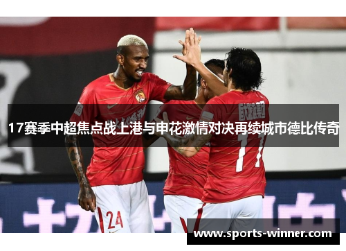 17赛季中超焦点战上港与申花激情对决再续城市德比传奇